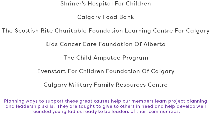 Shriner's Hospital For Children Calgary Food Bank The Scottish Rite Charitable Foundation Learning Centre For Calgary Kids Cancer Care Foundation Of Alberta The Child Amputee Program Evenstart For Children Foundation Of Calgary Calgary Military Family Resources Centre Planning ways to support these great causes help our members learn project planning and leadership skills. They are taught to give to others in need and help develop well rounded young ladies ready to be leaders of their communities.